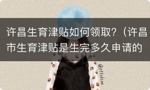许昌生育津贴如何领取?（许昌市生育津贴是生完多久申请的）