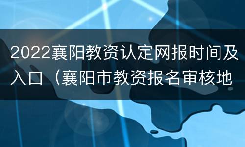 2022襄阳教资认定网报时间及入口（襄阳市教资报名审核地点）