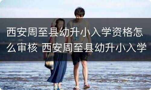 西安周至县幼升小入学资格怎么审核 西安周至县幼升小入学资格怎么审核的