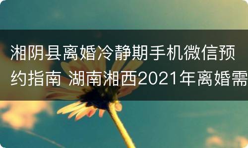 湘阴县离婚冷静期手机微信预约指南 湖南湘西2021年离婚需要冷静期吗?