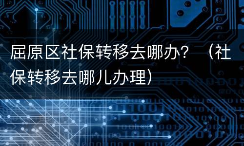屈原区社保转移去哪办？（社保转移去哪儿办理）