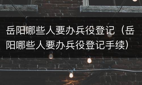 岳阳哪些人要办兵役登记（岳阳哪些人要办兵役登记手续）