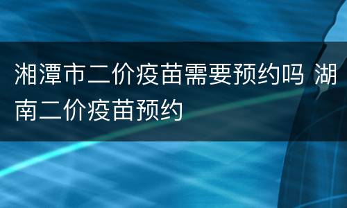湘潭市二价疫苗需要预约吗 湖南二价疫苗预约