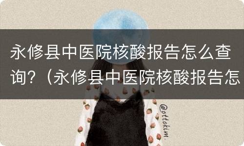 永修县中医院核酸报告怎么查询?（永修县中医院核酸报告怎么查询结果）