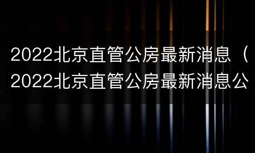 2022北京直管公房最新消息（2022北京直管公房最新消息公布）