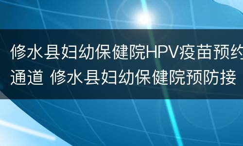 修水县妇幼保健院HPV疫苗预约通道 修水县妇幼保健院预防接种
