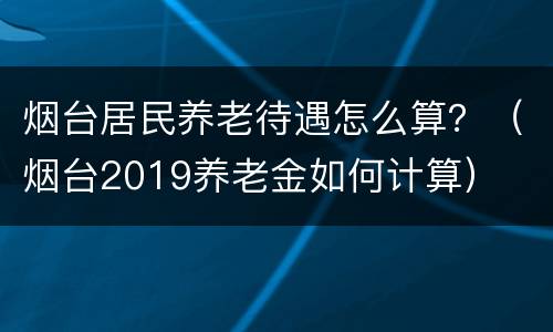 烟台居民养老待遇怎么算？（烟台2019养老金如何计算）