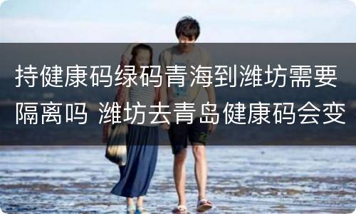 持健康码绿码青海到潍坊需要隔离吗 潍坊去青岛健康码会变色吗