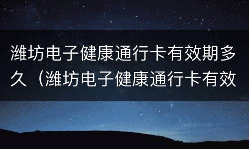 潍坊电子健康通行卡有效期多久（潍坊电子健康通行卡有效期多久啊）