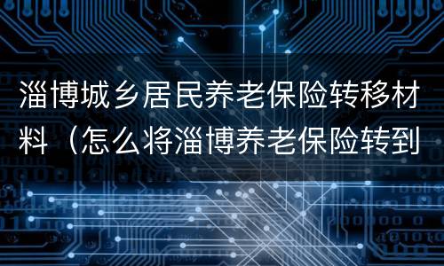 淄博城乡居民养老保险转移材料（怎么将淄博养老保险转到滨州）