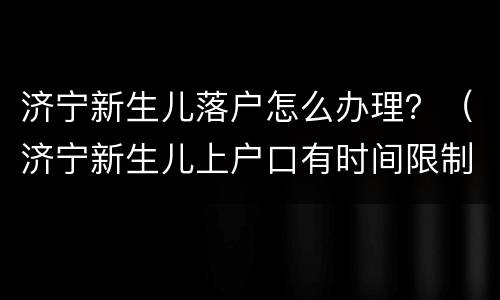 济宁新生儿落户怎么办理？（济宁新生儿上户口有时间限制吗）