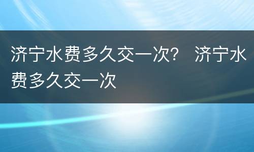 济宁水费多久交一次？ 济宁水费多久交一次