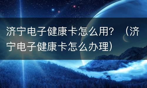 济宁电子健康卡怎么用？（济宁电子健康卡怎么办理）