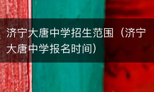 济宁大唐中学招生范围（济宁大唐中学报名时间）