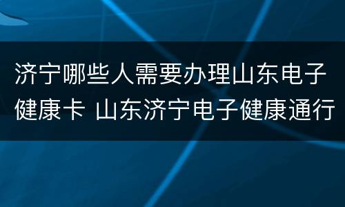 济宁哪些人需要办理山东电子健康卡 山东济宁电子健康通行码