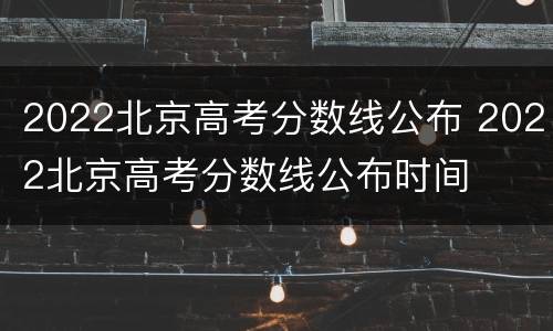 2022北京高考分数线公布 2022北京高考分数线公布时间