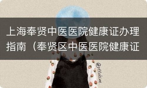 上海奉贤中医医院健康证办理指南（奉贤区中医医院健康证办理时间）