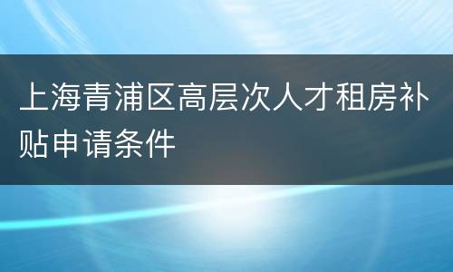 上海青浦区高层次人才租房补贴申请条件