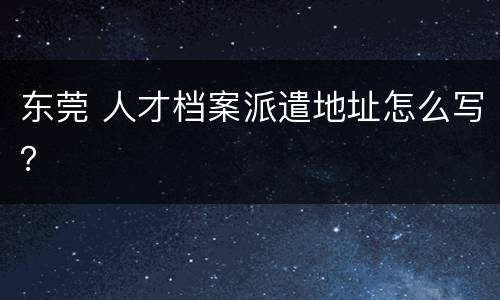 东莞 人才档案派遣地址怎么写？