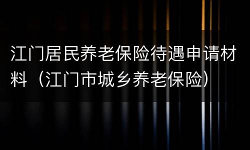 江门居民养老保险待遇申请材料（江门市城乡养老保险）