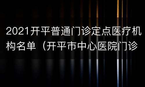 2021开平普通门诊定点医疗机构名单（开平市中心医院门诊）