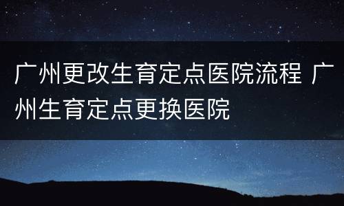 广州更改生育定点医院流程 广州生育定点更换医院
