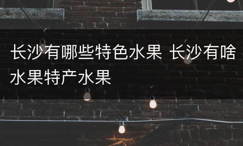 长沙有哪些特色水果 长沙有啥水果特产水果