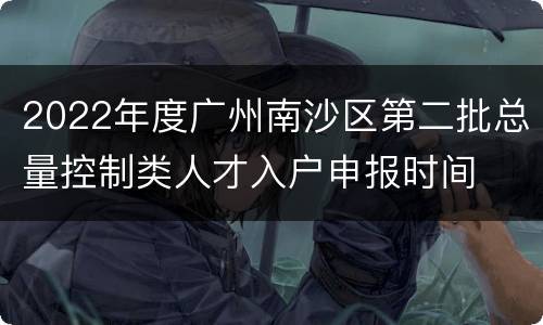 2022年度广州南沙区第二批总量控制类人才入户申报时间