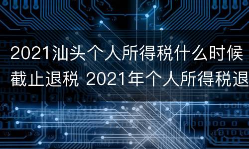2021汕头个人所得税什么时候截止退税 2021年个人所得税退税什么时候截止