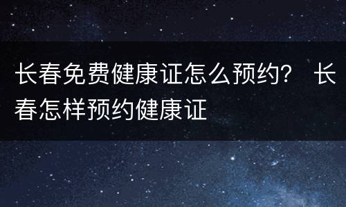 长春免费健康证怎么预约？ 长春怎样预约健康证