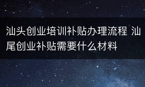 汕头创业培训补贴办理流程 汕尾创业补贴需要什么材料