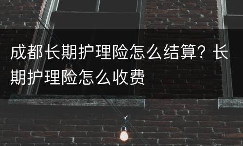成都长期护理险怎么结算? 长期护理险怎么收费