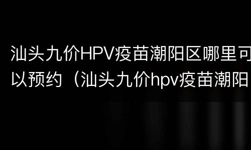 汕头九价HPV疫苗潮阳区哪里可以预约（汕头九价hpv疫苗潮阳区哪里可以预约打）