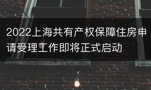 2022上海共有产权保障住房申请受理工作即将正式启动