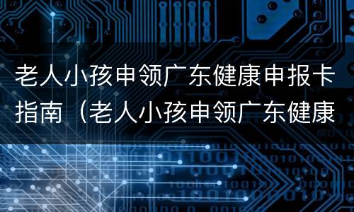 老人小孩申领广东健康申报卡指南（老人小孩申领广东健康申报卡指南怎么填）