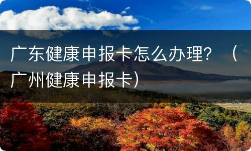 广东健康申报卡怎么办理？（广州健康申报卡）