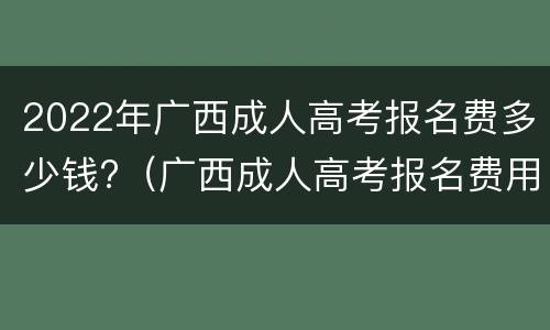 2022年广西成人高考报名费多少钱?（广西成人高考报名费用大概多少费用）