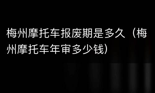 梅州摩托车报废期是多久（梅州摩托车年审多少钱）