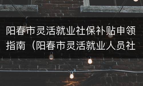 阳春市灵活就业社保补贴申领指南（阳春市灵活就业人员社保缴费每月多少钱）