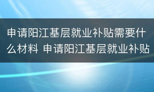 申请阳江基层就业补贴需要什么材料 申请阳江基层就业补贴需要什么材料和手续