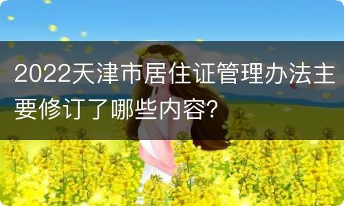 2022天津市居住证管理办法主要修订了哪些内容？