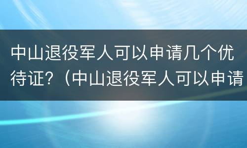 中山退役军人可以申请几个优待证?（中山退役军人可以申请几个优待证吗）