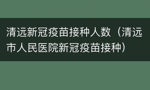 清远新冠疫苗接种人数（清远市人民医院新冠疫苗接种）