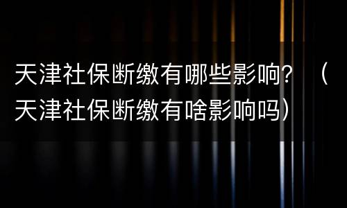 天津社保断缴有哪些影响？（天津社保断缴有啥影响吗）