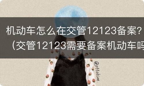 机动车怎么在交管12123备案？（交管12123需要备案机动车吗）