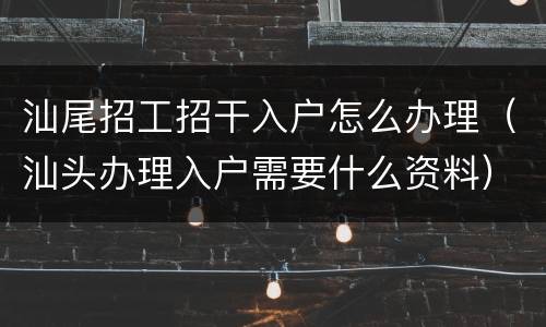 汕尾招工招干入户怎么办理（汕头办理入户需要什么资料）
