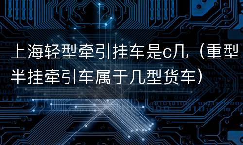 上海轻型牵引挂车是c几（重型半挂牵引车属于几型货车）