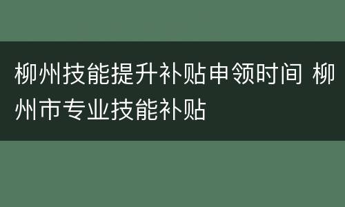 柳州技能提升补贴申领时间 柳州市专业技能补贴