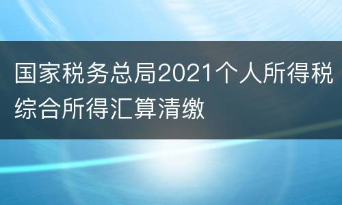 国家税务总局2021个人所得税综合所得汇算清缴