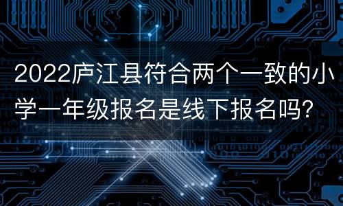 2022庐江县符合两个一致的小学一年级报名是线下报名吗？